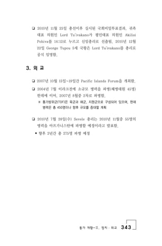 통가 개황-Ⅱ. 정치 ․ 외교 343
❏ 2010년 11월 25일 총선이후 실시된 국회비밀투표결과, 귀족
대표 의원인 Lord Tu'ivakano가 평민대표 의원인 Akilisi
Pohiva를 14:12로 누르고 신임총리로 선출됨. 2010년 12월
22일 George Tupou 5세 국왕은 Lord Tu'ivakano를 총리로
공식 임명함.
3. 외 교
❏ 2007년 10월 15일~19일간 Pacific Islands Forum을 개최함.
❏ 2004년 7월 이라크전에 소규모 병력을 파병(해병대원 45명)
한데에 이어, 2007년 8월중 2차로 파병함.
※ 통가방위군(TDF)은 육군과 해군, 지원군으로 구성되어 있으며, 현재
병력은 총 450명이나 향후 규모를 증대할 계획
❏ 2010년 7월 28일(수) Sevele 총리는 2010년 11월중 55명의
병력을 아프가니스탄에 파병할 예정이라고 발표함.
• 향후 2년간 총 275명 파병 예정
 