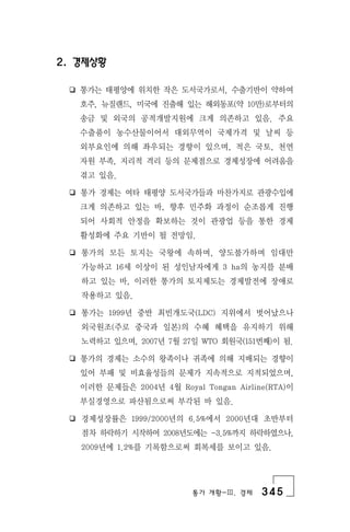 통가 개황-Ⅲ. 경제 345
2. 경제상황
❏ 통가는 태평양에 위치한 작은 도서국가로서, 수출기반이 약하여
호주, 뉴질랜드, 미국에 진출해 있는 해외동포(약 10만)로부터의
송금 및 외국의 공적개발지원에 크게 의존하고 있음. 주요
수출품이 농수산물이어서 대외무역이 국제가격 및 날씨 등
외부요인에 의해 좌우되는 경향이 있으며, 적은 국토, 천연
자원 부족, 지리적 격리 등의 문제점으로 경제성장에 어려움을
겪고 있음.
❏ 통가 경제는 여타 태평양 도서국가들과 마찬가지로 관광수입에
크게 의존하고 있는 바, 향후 민주화 과정이 순조롭게 진행
되어 사회적 안정을 확보하는 것이 관광업 등을 통한 경제
활성화에 주요 기반이 될 전망임.
❏ 통가의 모든 토지는 국왕에 속하며, 양도불가하며 임대만
가능하고 16세 이상이 된 성인남자에게 3 ha의 농지를 분배
하고 있는 바, 이러한 통가의 토지제도는 경제발전에 장애로
작용하고 있음.
❏ 통가는 1999년 중반 최빈개도국(LDC) 지위에서 벗어났으나
외국원조(주로 중국과 일본)의 수혜 혜택을 유지하기 위해
노력하고 있으며, 2007년 7월 27일 WTO 회원국(151번째)이 됨.
❏ 통가의 경제는 소수의 왕족이나 귀족에 의해 지배되는 경향이
있어 부패 및 비효율성들의 문제가 지속적으로 지적되었으며,
이러한 문제들은 2004년 4월 Royal Tongan Airline(RTA)이
부실경영으로 파산됨으로써 부각된 바 있음.
❏ 경제성장률은 1999/2000년의 6.5%에서 2000년대 초반부터
점차 하락하기 시작하여 2008년도에는 -3.5%까지 하락하였으나,
2009년에 1.2%를 기록함으로써 회복세를 보이고 있음.
 