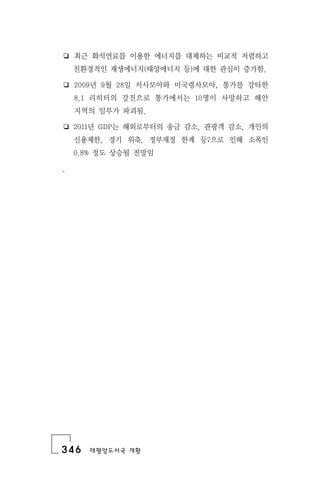346 태평양도서국 개황
❏ 최근 화석연료를 이용한 에너지를 대체하는 비교적 저렴하고
친환경적인 재생에너지(태양에너지 등)에 대한 관심이 증가함.
❏ 2009년 9월 28일 서사모아와 미국령사모아, 통가를 강타한
8.1 리히터의 강진으로 통가에서는 10명이 사망하고 해안
지역의 일부가 파괴됨.
❏ 2011년 GDP는 해외로부터의 송금 감소, 관광객 감소, 개인의
신용제한, 경기 위축, 정부재정 한계 등7으로 인해 소폭인
0.8% 정도 상승될 전망임
.
 