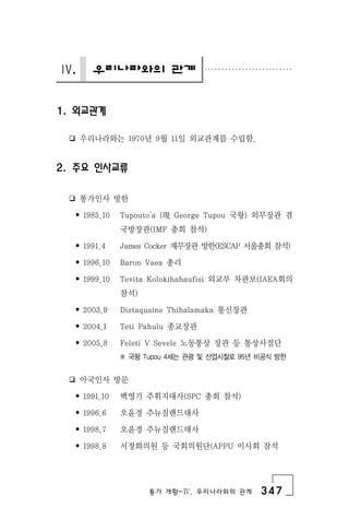 통가 개황-Ⅳ. 우리나라와의 관계 347
Ⅳ. 우리나라와의 관계
1. 외교관계
❏ 우리나라와는 1970년 9월 11일 외교관계를 수립함.
2. 주요 인사교류
❏ 통가인사 방한
• 1985.10 Tupouto'a (現 George Tupou 국왕) 외무장관 겸
국방장관(IMF 총회 참석)
• 1991.4 James Cocker 재무장관 방한(ESCAP 서울총회 참석)
• 1996.10 Baron Vaea 총리
• 1999.10 Tevita Kolokihahaufisi 외교부 차관보(IAEA회의
참석)
• 2003.9 Distaquaine Thihalamaka 통신장관
• 2004.1 Teti Pahulu 종교장관
• 2005.8 Feleti V Sevele 노동통상 장관 등 통상사절단
※ 국왕 Tupou 4세는 관광 및 산업시찰로 95년 비공식 방한
❏ 아국인사 방문
• 1991.10 백영기 주휘지대사(SPC 총회 참석)
• 1996.6 오윤경 주뉴질랜드대사
• 1998.7 오윤경 주뉴질랜드대사
• 1998.8 서정화의원 등 국회의원단(APPU 이사회 참석
 