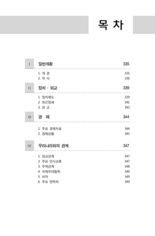 목 차
Ⅰ 일반개황 335
1. 개 관
2. 약 사
335
336
Ⅱ 정치 ․ 외교 339
1. 정치제도
2. 최근정세
3. 외 교
339
341
343
Ⅲ 경 제 344
1. 주요 경제지표
2. 경제상황
344
345
Ⅳ 우리나라와의 관계 347
1. 외교관계
2. 주요 인사교류
3. 무역관계
4. 국제무대협력
5. 비자
6. 주요 연락처
347
347
348
349
349
349
 