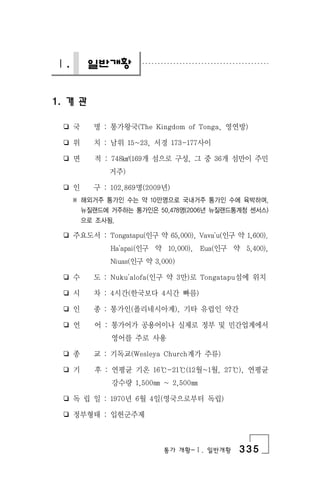 통가 개황-Ⅰ. 일반개황 335
Ⅰ. 일반개황
1. 개 관
❏ 국 명 : 통가왕국(The Kingdom of Tonga, 영연방)
❏ 위 치 : 남위 15~23, 서경 173-177사이
❏ 면 적 : 748㎢(169개 섬으로 구성, 그 중 36개 섬만이 주민
거주)
❏ 인 구 : 102,869명(2009년)
※ 해외거주 통가인 수는 약 10만명으로 국내거주 통가인 수에 육박하며,
뉴질랜드에 거주하는 통가인은 50,478명(2006년 뉴질랜드통계청 센서스)
으로 조사됨.
❏ 주요도서 : Tongatapu(인구 약 65,000), Vava'u(인구 약 1,600).
Ha'apai(인구 약 10,000), Eua(인구 약 5,400),
Niuas(인구 약 3,000)
❏ 수 도 : Nuku'alofa(인구 약 3만)로 Tongatapu섬에 위치
❏ 시 차 : 4시간(한국보다 4시간 빠름)
❏ 인 종 : 통가인(폴리네시아계), 기타 유럽인 약간
❏ 언 어 : 통가어가 공용어이나 실제로 정부 및 민간업계에서
영어를 주로 사용
❏ 종 교 : 기독교(Wesleya Church계가 주류)
❏ 기 후 : 연평균 기온 16℃-21℃(12월~1월, 27℃), 연평균
강수량 1,500㎜ ~ 2,500㎜
❏ 독 립 일 : 1970년 6월 4일(영국으로부터 독립)
❏ 정부형태 : 입헌군주제
 