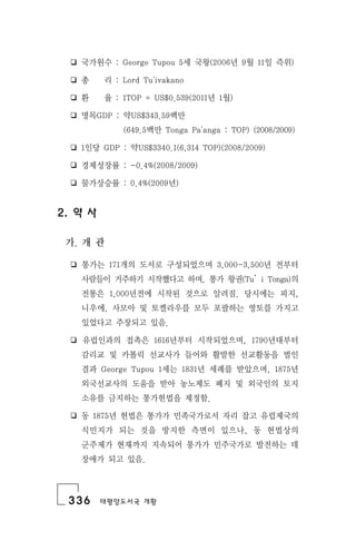 336 태평양도서국 개황
❏ 국가원수 : George Tupou 5세 국왕(2006년 9월 11일 즉위)
❏ 총 리 : Lord Tu'ivakano
❏ 환 율 : 1TOP = US$0.539(2011년 1월)
❏ 명목GDP : 약US$343.59백만
(649.5백만 Tonga Pa'anga : TOP) (2008/2009)
❏ 1인당 GDP : 약US$3340.1(6,314 TOP)(2008/2009)
❏ 경제성장률 : -0.4%(2008/2009)
❏ 물가상승률 : 0.4%(2009년)
2. 약 사
가. 개 관
❏ 통가는 171개의 도서로 구성되었으며 3,000-3,500년 전부터
사람들이 거주하기 시작했다고 하며, 통가 왕권(Tu󰡑i Tonga)의
전통은 1,000년전에 시작된 것으로 알려짐. 당시에는 피지,
니우에, 사모아 및 토켈라우를 모두 포괄하는 영토를 가지고
있었다고 주장되고 있음.
❏ 유럽인과의 접촉은 1616년부터 시작되었으며, 1790년대부터
감리교 및 카톨릭 선교사가 들어와 활발한 선교활동을 벌인
결과 George Tupou 1세는 1831년 세례를 받았으며, 1875년
외국선교사의 도움을 받아 농노제도 폐지 및 외국인의 토지
소유를 금지하는 통가헌법을 제정함.
❏ 동 1875년 헌법은 통가가 민족국가로서 자리 잡고 유럽제국의
식민지가 되는 것을 방지한 측면이 있으나, 동 헌법상의
군주제가 현재까지 지속되어 통가가 민주국가로 발전하는 데
장애가 되고 있음.
 