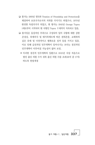 통가 개황-Ⅰ. 일반개황 337
❏ 통가는 1900년 영국과 Treaties of Friendship and Protection을
체결하여 보호국가로서의 지위를 가지기도 하였으나, 1970년
완전한 독립국가가 되었고, 현 왕가는 1845년 George Tupou
1세로부터 시작되어 현 국왕인 Tupou Ⅴ세까지 지속되고 있음.
❏ 통가인은 동질적인 부족으로 구성되어 있어 국왕에 대한 강한
존경심, 위계의식 및 대가족제도에 따른 권위존중, 교회와의
깊은 유대 및 낙천적이고 평화로운 성격 등을 가지고 있음.
이로 인해 급진적인 민주개혁이 일어나기는 보다는 점진적인
민주개혁이 이루어질 가능성이 많아 보임.
• 이러한 점진적 민주개혁의 일환으로 2010년 사상 처음으로
평민 출신 의원 수가 귀족 출신 의원 수를 초과(26석 중 17석)
하도록 헌법개정
 