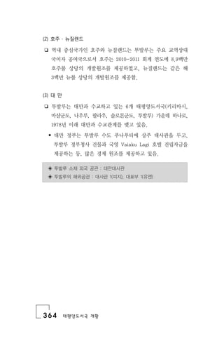 364 태평양도서국 개황
(2) 호주 ․ 뉴질랜드
❏ 역내 중심국가인 호주와 뉴질랜드는 투발루는 주요 교역상대
국이자 공여국으로서 호주는 2010-2011 회계 연도에 8.9백만
호주불 상당의 개발원조를 제공하였고, 뉴질랜드는 같은 해
3백만 뉴불 상당의 개발원조를 제공함.
(3) 대 만
❏ 투발루는 대만과 수교하고 있는 6개 태평양도서국(키리바시,
마샬군도, 나우루, 팔라우, 솔로몬군도, 투발루) 가운데 하나로,
1978년 이래 대만과 수교관계를 맺고 있음.
• 대만 정부는 투발루 수도 푸나푸티에 상주 대사관을 두고,
투발루 정부청사 건물과 국영 Vaiaku Lagi 호텔 건립자금을
제공하는 등, 많은 경제 원조를 제공하고 있음.
◈ 투발루 소재 외국 공관 : 대만대사관
◈ 투발루의 해외공관 : 대사관 1(피지), 대표부 1(유엔)
 