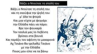 Βάζει ο Ντούτσε τη στολή του
και τη σκούφια την ψηλή του
μ’ όλα τα φτερά
Και μια νύχτα με φεγγάρι
την Ελλάδα πάει να πάρει
Βρε τον φουκαρά
Τον τσολιά μας το Λεβέντη
βρίσκει στα βουνά
Και ταράζει τον αφέντη το μακαρονά
Αχ Τσιάνο θα τρελαθώ Τσιάνο
με την Ελλάδα
Ποιος μου είπε να τα βάνω 14
Βάζει ο Ντούτσε τη στολή του
 