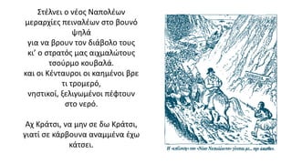 Στέλνει ο νέος Ναπολέων
μεραρχίες πειναλέων στο βουνό
ψηλά
για να βρουν τον διάβολο τους
κι’ ο στρατός μας αιχμαλώτους
τσούρμο κουβαλά.
και οι Κένταυροι οι καημένοι βρε
τι τρομερό,
νηστικοί, ξελιγωμένοι πέφτουν
στο νερό.
Αχ Κράτσι, να μην σε δω Κράτσι,
γιατί σε κάρβουνα αναμμένα έχω
κάτσει.
16
 