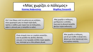 Μας χωρίζει ο πόλεμος,
μα αν με νιώθει η ψυχή σου,
φέρνε με στην προσευχή σου,
να γυρίσω νικητής.
«Μας χωρίζει ο πόλεμος»
Στίχοι: Κώστας Κοφινιώτης Μουσική: Μιχάλης Σουγιούλ
Ούτ’ ένα δάκρυ από τα μάτια ας μη κυλήσει,
στου χωρισμού μας το πικρό τώρα φιλί,
πρέπει ο καθείς μας τώρα πια να πολεμήσει,
αφού η γλυκιά μας η πατρίδα το καλεί.
Μας χωρίζει ο πόλεμος,
μα θεριεύει η ελπίδα,
πως για τη γλυκιά πατρίδα
φεύγω τώρα εκδικητής.
Είναι στιγμές που κι η αγάπη γονατίζει,
για τα μεγάλα της φυλής ιδανικά,
για μας η πιο όμορφη σελίδα τώρα αρχίζει,
ναι, πίστεψέ με κι έλα γέλασε γλυκά.
 