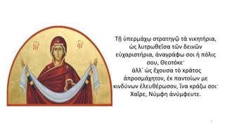 Τῇ ὑπερμάχῳ στρατηγῷ τὰ νικητήρια,
ὡς λυτρωθεῖσα τῶν δεινῶν
εὐχαριστήρια, ἀναγράφω σοι ἡ πόλις
σου, Θεοτόκε·
ἀλλ᾿ ὡς ἔχουσα τὸ κράτος
ἀπροσμάχητον, ἐκ παντοίων με
κινδύνων ἐλευθέρωσον, ἵνα κράζω σοι·
Χαῖρε, Νύμφη ἀνύμφευτε.
2
 