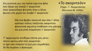 31
Στη γειτονιά μου την παλιά είχα ένα φίλο
που ήξερε και έπαιζε τ’ ακορντεόν
όταν τραγούδαγε φτυστός ήταν ο ήλιος
φωτιές στα χέρια του άναβε τ’ ακορντεόν
«Το ακορντεόν»
Στίχοι : Γ. Νεγρεπόντης
Μουσική Μ. Λοΐζος
Μα ένα βράδυ σκοτεινό σαν όλα τ’ άλλα
κράταγε τσίλιες παίζοντας ακορντεόν
φασιστικά καμιόνια στάθηκαν στη μάντρα
και μια ριπή σταμάτησε τ’ ακορντεόν
Τ’ αρχινισμένο σύνθημα πάντα μου μένει
όποτε ακούω από τότε ακορντεόν
κι έχει σαν στάμπα τη ζωή μου σημαδέψει
δε θα περάσει ο φασισμός
 