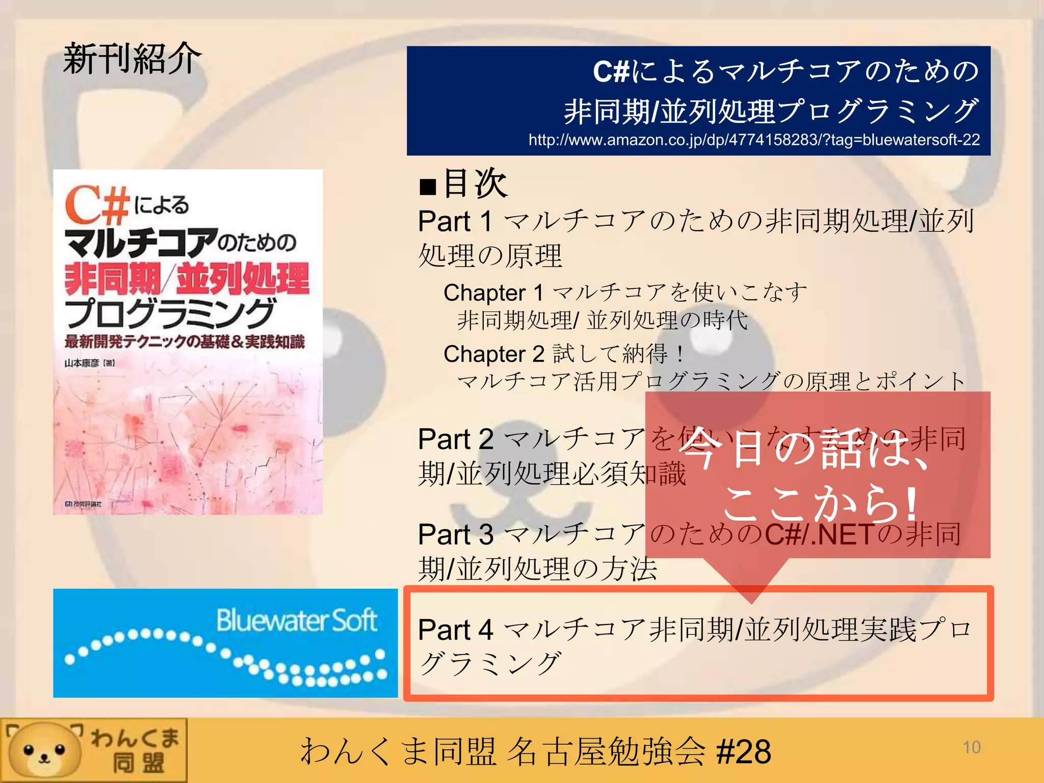 わんくま同盟 名古屋勉強会 #28
新刊紹介
■目次
Part 1 マルチコアのための非同期処理/並列
処理の原理
Chapter 1 マルチコアを使いこなす
非同期処理/ 並列処理の時代
Chapter 2 試して納得！
マルチコア活用プログラミングの原理とポイント
Part 2 マルチコアを使いこなすための非同
期/並列処理必須知識
Part 3 マルチコアのためのC#/.NETの非同
期/並列処理の方法
Part 4 マルチコア非同期/並列処理実践プロ
グラミング
C#によるマルチコアのための
非同期/並列処理プログラミング
http://www.amazon.co.jp/dp/4774158283/?tag=bluewatersoft-22
10
今日の話は、
ここから!
 
