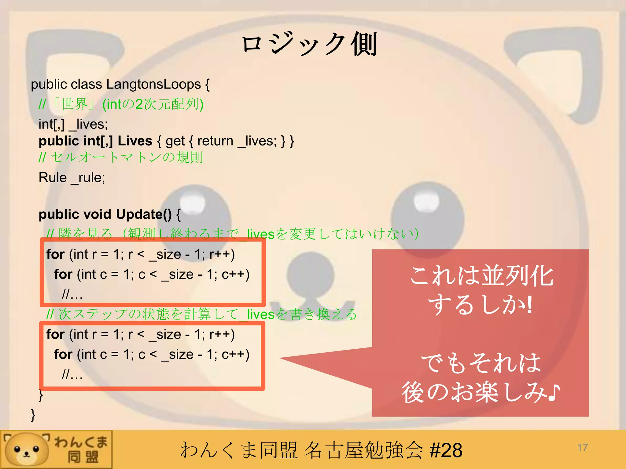 わんくま同盟 名古屋勉強会 #28
ロジック側
public class LangtonsLoops {
//「世界」(intの2次元配列)
int[,] _lives;
public int[,] Lives { get { return _lives; } }
// セルオートマトンの規則
Rule _rule;
public void Update() {
// 隣を見る（観測し終わるまで_livesを変更してはいけない）
for (int r = 1; r < _size - 1; r++)
for (int c = 1; c < _size - 1; c++)
//…
// 次ステップの状態を計算して_livesを書き換える
for (int r = 1; r < _size - 1; r++)
for (int c = 1; c < _size - 1; c++)
//…
}
}
17
これは並列化
するしか!
でもそれは
後のお楽しみ♪
 