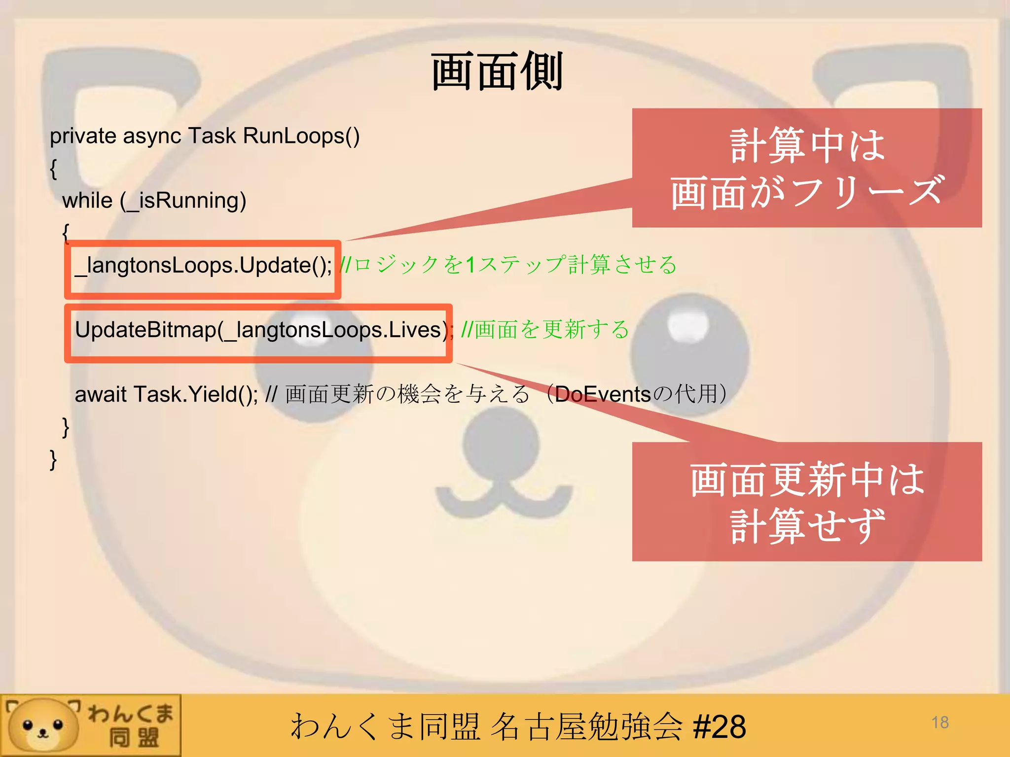 わんくま同盟 名古屋勉強会 #28
画面側
private async Task RunLoops()
{
while (_isRunning)
{
_langtonsLoops.Update(); //ロジックを1ステップ計算させる
UpdateBitmap(_langtonsLoops.Lives); //画面を更新する
await Task.Yield(); // 画面更新の機会を与える（DoEventsの代用）
}
}
18
計算中は
画面がフリーズ
画面更新中は
計算せず
 