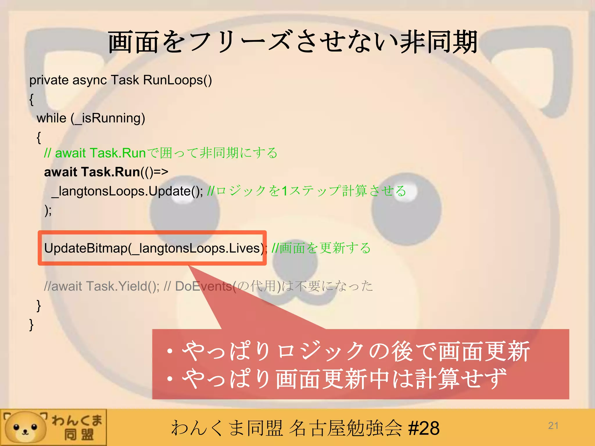 わんくま同盟 名古屋勉強会 #28
画面をフリーズさせない非同期
private async Task RunLoops()
{
while (_isRunning)
{
// await Task.Runで囲って非同期にする
await Task.Run(()=>
_langtonsLoops.Update(); //ロジックを1ステップ計算させる
);
UpdateBitmap(_langtonsLoops.Lives); //画面を更新する
//await Task.Yield(); // DoEvents(の代用)は不要になった
}
}
21
・やっぱりロジックの後で画面更新
・やっぱり画面更新中は計算せず
 