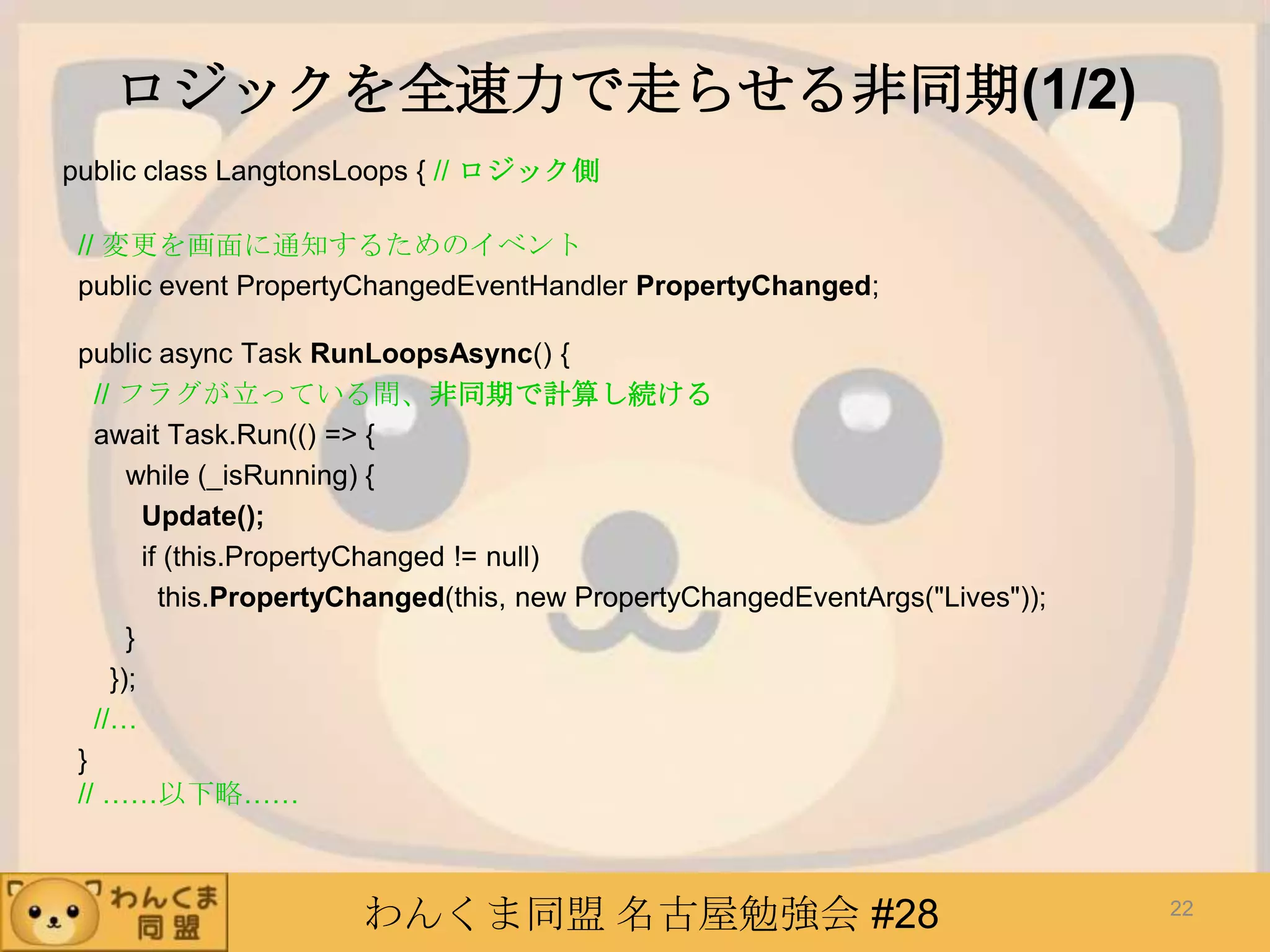 わんくま同盟 名古屋勉強会 #28
ロジックを全速力で走らせる非同期(1/2)
public class LangtonsLoops { // ロジック側
// 変更を画面に通知するためのイベント
public event PropertyChangedEventHandler PropertyChanged;
public async Task RunLoopsAsync() {
// フラグが立っている間、非同期で計算し続ける
await Task.Run(() => {
while (_isRunning) {
Update();
if (this.PropertyChanged != null)
this.PropertyChanged(this, new PropertyChangedEventArgs("Lives"));
}
});
//…
}
// ……以下略……
22
 