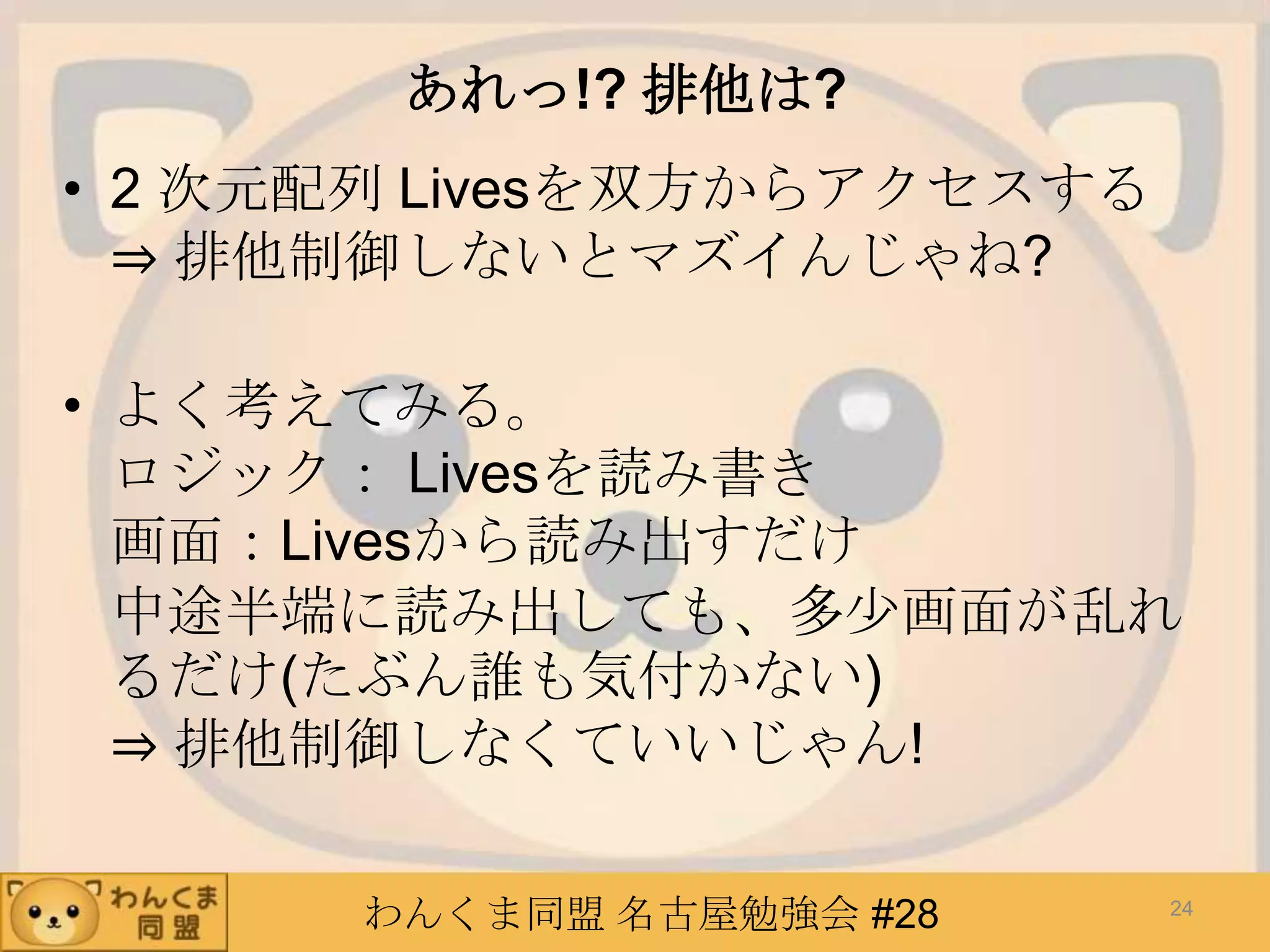 わんくま同盟 名古屋勉強会 #28
あれっ!? 排他は?
• 2 次元配列 Livesを双方からアクセスする
⇒ 排他制御しないとマズイんじゃね?
• よく考えてみる。
ロジック： Livesを読み書き
画面：Livesから読み出すだけ
中途半端に読み出しても、多少画面が乱れ
るだけ(たぶん誰も気付かない)
⇒ 排他制御しなくていいじゃん!
24
 
