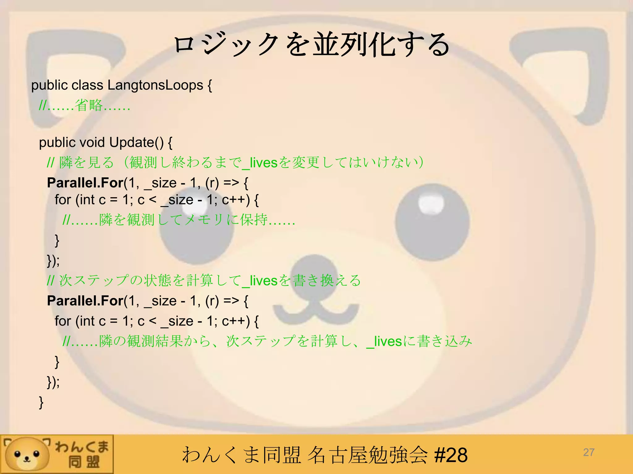 わんくま同盟 名古屋勉強会 #28
ロジックを並列化する
public class LangtonsLoops {
//……省略……
public void Update() {
// 隣を見る（観測し終わるまで_livesを変更してはいけない）
Parallel.For(1, _size - 1, (r) => {
for (int c = 1; c < _size - 1; c++) {
//……隣を観測してメモリに保持……
}
});
// 次ステップの状態を計算して_livesを書き換える
Parallel.For(1, _size - 1, (r) => {
for (int c = 1; c < _size - 1; c++) {
//……隣の観測結果から、次ステップを計算し、_livesに書き込み
}
});
}
27
 