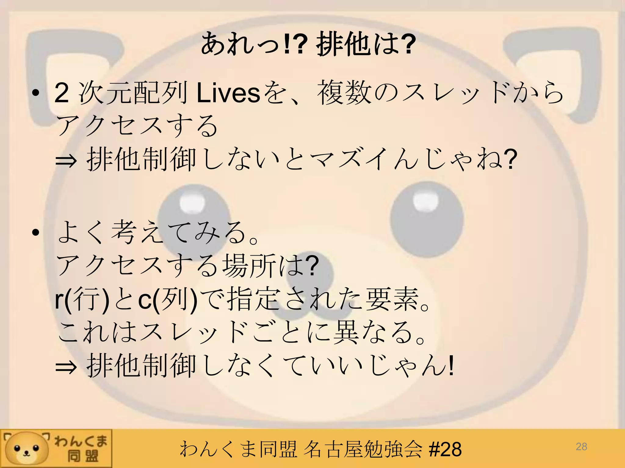 わんくま同盟 名古屋勉強会 #28
あれっ!? 排他は?
• 2 次元配列 Livesを、複数のスレッドから
アクセスする
⇒ 排他制御しないとマズイんじゃね?
• よく考えてみる。
アクセスする場所は?
r(行)とc(列)で指定された要素。
これはスレッドごとに異なる。
⇒ 排他制御しなくていいじゃん!
28
 