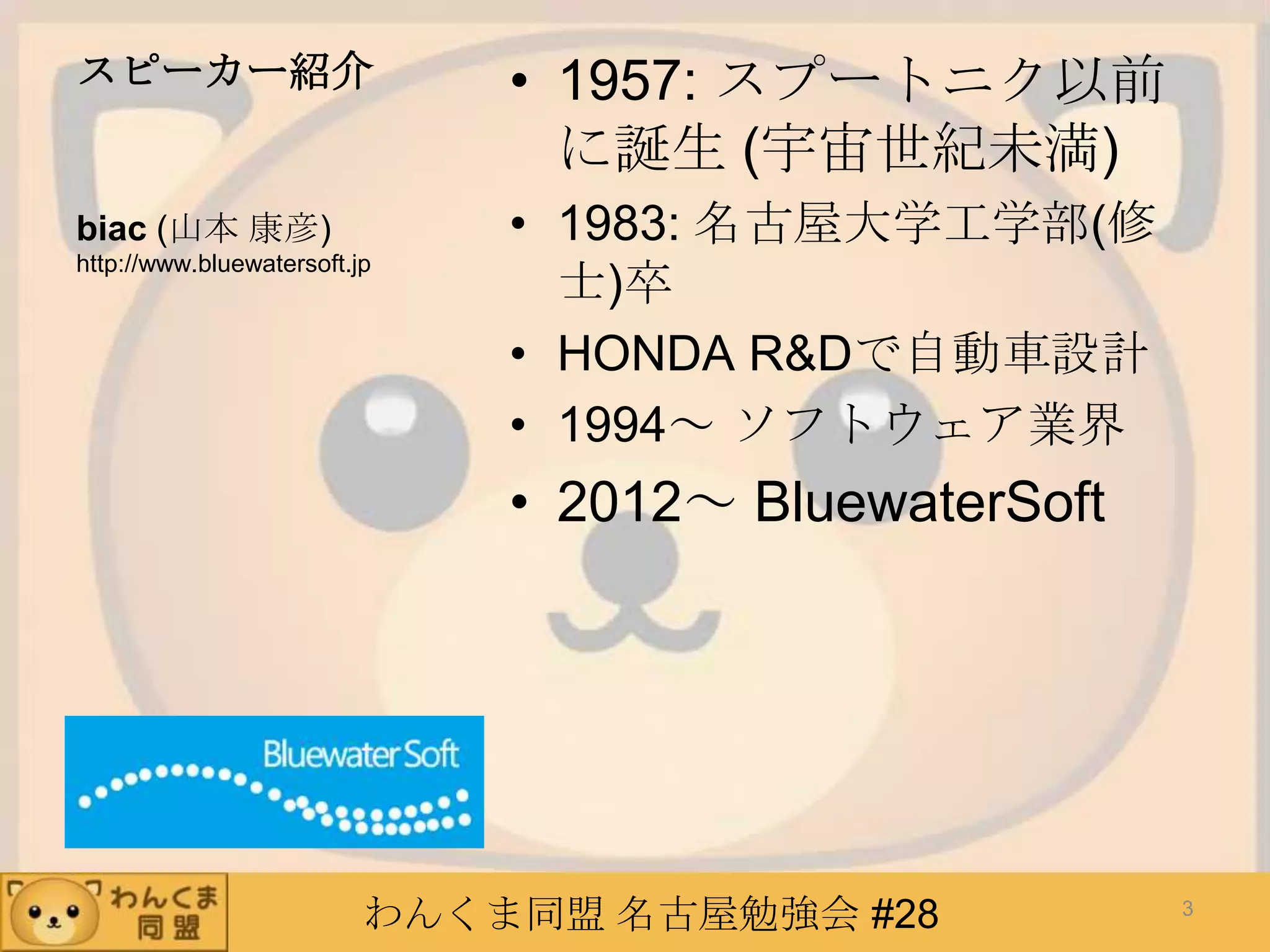 わんくま同盟 名古屋勉強会 #28
スピーカー紹介 • 1957: スプートニク以前
に誕生 (宇宙世紀未満)
• 1983: 名古屋大学工学部(修
士)卒
• HONDA R&Dで自動車設計
• 1994～ ソフトウェア業界
• 2012～ BluewaterSoft
biac (山本 康彦)
http://www.bluewatersoft.jp
3
 