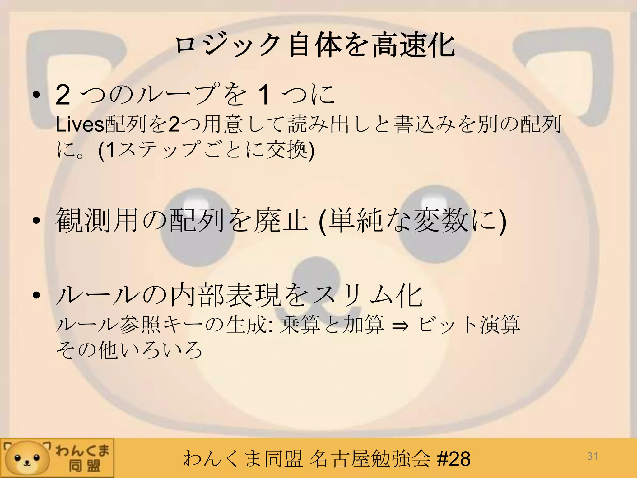わんくま同盟 名古屋勉強会 #28
ロジック自体を高速化
• 2 つのループを 1 つに
Lives配列を2つ用意して読み出しと書込みを別の配列
に。(1ステップごとに交換)
• 観測用の配列を廃止 (単純な変数に)
• ルールの内部表現をスリム化
ルール参照キーの生成: 乗算と加算 ⇒ ビット演算
その他いろいろ
31
 