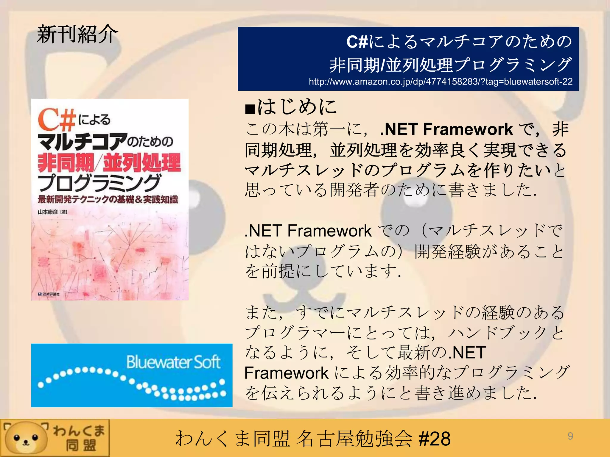 わんくま同盟 名古屋勉強会 #28
新刊紹介
■はじめに
この本は第一に，.NET Framework で，非
同期処理，並列処理を効率良く実現できる
マルチスレッドのプログラムを作りたいと
思っている開発者のために書きました．
.NET Framework での（マルチスレッドで
はないプログラムの）開発経験があること
を前提にしています．
また，すでにマルチスレッドの経験のある
プログラマーにとっては，ハンドブックと
なるように，そして最新の.NET
Framework による効率的なプログラミング
を伝えられるようにと書き進めました．
C#によるマルチコアのための
非同期/並列処理プログラミング
http://www.amazon.co.jp/dp/4774158283/?tag=bluewatersoft-22
9
 