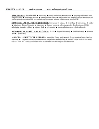 MARTHA H. ROYS 508-305-2111 marthahroys@gmail.com
PROCEDURES: MSDS  PPE  autoclave  aseptic technique  clean room  biosafety cabinet  lean
manufacturing  validation process  operational excellence  calibration and standardization  solution and
media preparations using SOP  engineering instruction with the validation cycle and cGMP
STANDARD LABORATORY EQUIPMENT: bioreactor  balance  centrifuge  microscope  slides
 pipettes  HemoCytometer  glassware  Bunsen burner  chromatography (Ion-Exchange, HPLC,
Affinity)  biosafety cabinet  spinner flask  pH monitor  spectrophotometer  electrophoresis
BIOCHEMICAL ANALYTICAL METHODS: ELISA  Trypan Blue Assay  Bradford Assay  Western
Blot  SDS-PAGE
MICROBIAL ANALYTICAL METHODS: Identified Gram positive and Gram negative bacteria with
staining  Prepared culture-growth media for projects and testing  Tested air on critical and non-
critical sites  Distinguished between viable and non-viable particulate levels
 