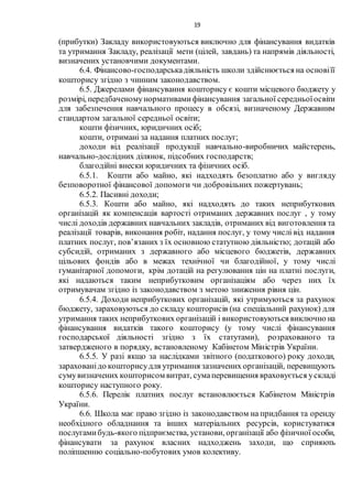 19
(прибутки) Закладу використовуються виключно для фінансування видатків
та утримання Закладу, реалізації мети (цілей, завдань) та напрямів діяльності,
визначених установчими документами.
6.4. Фінансово-господарськадіяльність школи здійснюється на основіїї
кошторису згідно з чинним законодавством.
6.5. Джерелами фінансування кошторису є кошти місцевого бюджету у
розмірі, передбаченомунормативамифінансування загальної середньоїосвіти
для забезпечення навчального процесу в обсязі, визначеному Державним
стандартом загальної середньої освіти;
кошти фізичних, юридичних осіб;
кошти, отримані за надання платних послуг;
доходи від реалізації продукції навчально-виробничих майстерень,
навчально-дослідних ділянок, підсобних господарств;
благодійні внески юридичних та фізичних осіб.
6.5.1. Кошти або майно, які надходять безоплатно або у вигляду
безповоротної фінансової допомоги чи добровільних пожертувань;
6.5.2. Пасивні доходи;
6.5.3. Кошти або майно, які надходять до таких неприбуткових
організацій як компенсація вартості отриманих державних послуг , у тому
числі доходів державних навчальних закладів, отриманих від виготовлення та
реалізації товарів, виконання робіт, надання послуг, у тому числі від надання
платних послуг, пов’язаних з їх основною статутною діяльністю; дотацій або
субсидій, отриманих з державного або місцевого бюджетів, державних
цільових фондів або в межах технічної чи благодійної, у тому числі
гуманітарної допомоги, крім дотацій на регулювання цін на платні послуги,
які надаються таким неприбутковим організаціям або через них їх
отримувачам згідно із законодавством з метою зниження рівня цін.
6.5.4. Доходи неприбуткових організацій, які утримуються за рахунок
бюджету, зараховуються до складу кошторисів (на спеціальний рахунок) для
утримання таких неприбуткових організацій і використовуються виключно на
фінансування видатків такого кошторису (у тому числі фінансування
господарської діяльності згідно з їх статутами), розрахованого та
затвердженого в порядку, встановленому Кабінетом Міністрів України.
6.5.5. У разі якщо за наслідками звітного (податкового) року доходи,
зарахованідо кошторисудля утримання зазначених організацій, перевищують
сумувизначених кошторисом витрат, сумаперевищення враховується ускладі
кошторису наступного року.
6.5.6. Перелік платних послуг встановлюється Кабінетом Міністрів
України.
6.6. Школа має право згідно із законодавством на придбання та оренду
необхідного обладнання та інших матеріальних ресурсів, користуватися
послугамибудь-якого підприємства, установи, організації або фізичної особи,
фінансувати за рахунок власних надходжень заходи, що сприяють
поліпшенню соціально-побутових умов колективу.
 