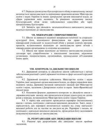 20
6.7. Порядокділоводстваібухгалтерського облікув навчальному закладі
визначається законодавством та нормативно-правовими актами Міністерства
освіти і науки України та інших центральних органів виконавчої влади, до
сфери управління яких належить. За рішенням засновника закладу
бухгалтерський облік може здійснюватися самостійно або через
централізовану бухгалтерію.
6.8. Звітність про діяльність загальноосвітнього навчального закладу
ведеться відповідно до законодавства.
VІІ. МІЖНАРОДНЕ СПІВРОБІТНИЦТВО
7.1. Школа за наявності належної матеріально-технічної та соціально-
культурної бази, відповідного фінансування має право проводити
міжнародний учнівський та педагогічний обмін у рамках освітніх програм,
проектів, встановлювати відповідно до законодавства прямі зв'язки з
міжнародними організаціями та освітніми асоціаціями.
7.2. Школа має право відповідно до чинного законодавства укладати
договори про співробітництво з навчальними закладами, науковими
установами, підприємствами, організаціями, громадськими об'єднаннями
інших країн.
VІІІ. КОНТРОЛЬ ЗА ДІЯЛЬНІСТЮ ШКОЛИ
8.1. Державний контроль за діяльністю школи здійснюється з метою
забезпечення реалізації єдиної державної політики в сфері загальної середньої
освіти.
8.2. Державний контроль здійснюють Міністерство освіти і науки
України, інші центральні органи виконавчої влади, до сфери управління яких
належить заклад, Державна інспекція навчальних закладів при Міністерстві
освіти і науки, засновник і Департамент освіти та науки Івано-Франківської
міської ради.
8.3. Основною формою державного контролю за діяльністю школи є
державна атестація закладу, яка проводиться не рідше одного разу на десять
років у порядку, встановленому Міністерством освіти і науки України.
8.4. У період між атестацією проводяться перевірки (інспектування)
школи з питань, пов'язаних з навчально-виховною діяльністю. Зміст, види і
періодичність цих перевірок визначаються залежно від стану навчально-
виховної роботи, але не частіше як два рази на рік. Перевірки з питань, не
пов'язаних з навчально-виховною діяльністю, проводяться його засновником
(власником) відповідно до законодавства.
ІХ. РЕОРГАНІЗАЦІЯ АБО ЛІКВІДАЦІЯ ШКОЛИ
9.1. Рішення про реорганізацію або ліквідацію школи приймає
засновник.
 