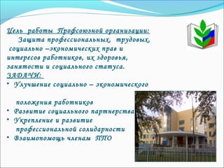 Цель работы Профсоюзной организации:
Защита профессиональных, трудовых,
социально –экономических прав и
интересов работников, их здоровья,
занятости и социального статуса.
ЗАДАЧИ:
• Улучшение социально – экономического
положения работников
• Развитие социального партнерства
• Укрепление и развитие
профессиональной солидарности
• Взаимопомощь членам ППО
 