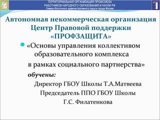 Автономная некоммерческая организация
Центр Правовой поддержки
«ПРОФЗАЩИТА»
«Основы управления коллективом
образовательного комплекса
в рамках социального партнерства»
обучены:
Директор ГБОУ Школы Т.А.Матвеева
Председатель ППО ГБОУ Школы
Г.С. Филатенкова
 