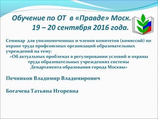 Семинар для уполномоченных и членов комитетов (комиссий) по
охране труда профсоюзных организаций образовательных
учреждений на тему:
«Об актуальных проблемах в регулировании условий и охраны
труда образовательных учреждениях системы
Департамента образования города Москвы»
Печников Владимир Владимирович
Богачева Татьяна Игоревна
 