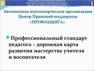 Автономная некоммерческая организация
Центр Правовой поддержки
«ПРОФЗАЩИТА»
Профессиональный стандарт
педагога – дорожная карта
развития мастерства учителя
и воспитателя
 