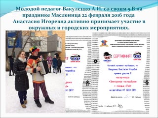 Молодой педагог Вакуленко А.И. со своим 5 В на
празднике Масленица 22 февраля 2016 года
Анастасия Игоревна активно принимает участие в
окружных и городских мероприятиях.
 