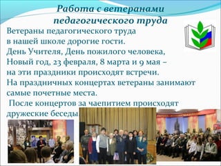    
Работа с ветеранами
педагогического труда
Ветераны педагогического труда
в нашей школе дорогие гости.
День Учителя, День пожилого человека,
Новый год, 23 февраля, 8 марта и 9 мая –
на эти праздники происходят встречи.
На праздничных концертах ветераны занимают
самые почетные места.
После концертов за чаепитием происходят
дружеские беседы.
 