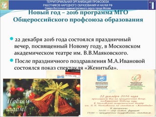 Новый год – 2016 программа МГО
Общероссийского профсоюза образования
22 декабря 2016 года состоялся праздничный
вечер, посвященный Новому году, в Московском
академическом театре им. В.В.Маяковского.
После праздничного поздравления М.А.Ивановой
состоялся показ спектакля «Женитьба».
 