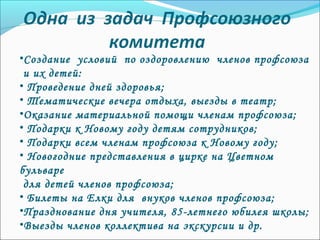 •Создание условий по оздоровлению членов профсоюза
и их детей:
• Проведение дней здоровья;
• Тематические вечера отдыха, выезды в театр;
•Оказание материальной помощи членам профсоюза;
• Подарки к Новому году детям сотрудников;
• Подарки всем членам профсоюза к Новому году;
• Новогодние представления в цирке на Цветном
бульваре
для детей членов профсоюза;
• Билеты на Елки для внуков членов профсоюза;
•Празднование дня учителя, 85-летнего юбилея школы;
•Выезды членов коллектива на экскурсии и др.
 