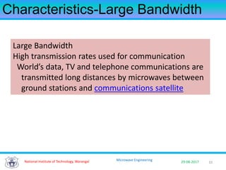 10National Institute of Technology, Warangal 29-08-2017
Microwave Engineering
Characteristics-Large Bandwidth
Large Bandwidth
High transmission rates used for communication
World’s data, TV and telephone communications are
transmitted long distances by microwaves between
ground stations and communications satellite
 