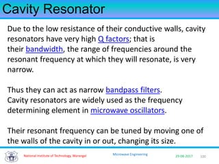 100National Institute of Technology, Warangal 29-08-2017
Microwave Engineering
Cavity Resonator
Due to the low resistance of their conductive walls, cavity
resonators have very high Q factors; that is
their bandwidth, the range of frequencies around the
resonant frequency at which they will resonate, is very
narrow.
Thus they can act as narrow bandpass filters.
Cavity resonators are widely used as the frequency
determining element in microwave oscillators.
Their resonant frequency can be tuned by moving one of
the walls of the cavity in or out, changing its size.
 