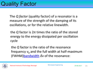 106National Institute of Technology, Warangal 29-08-2017
Microwave Engineering
Quality Factor
The Q factor (quality factor) of a resonator is a
measure of the strength of the damping of its
oscillations, or for the relative linewidth.
the Q factor is 2π times the ratio of the stored
energy to the energy dissipated per oscillation
cycle
the Q factor is the ratio of the resonance
frequency ν0 and the full width at half-maximum
(FWHM)bandwidth δν of the resonance:
 