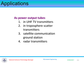 145National Institute of Technology, Warangal 29-08-2017
Microwave Engineering
Applications
As power output tubes
1. in UHF TV transmitters
2. in troposphere scatter
transmitters
3. satellite communication
ground station
4. radar transmitters
 
