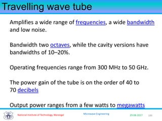 189National Institute of Technology, Warangal 29-08-2017
Microwave Engineering
Travelling wave tube
Amplifies a wide range of frequencies, a wide bandwidth
and low noise.
Bandwidth two octaves, while the cavity versions have
bandwidths of 10–20%.
Operating frequencies range from 300 MHz to 50 GHz.
The power gain of the tube is on the order of 40 to
70 decibels
Output power ranges from a few watts to megawatts
 
