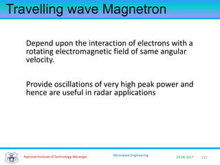 193National Institute of Technology, Warangal 29-08-2017
Microwave Engineering
Travelling wave Magnetron
Depend upon the interaction of electrons with a
rotating electromagnetic field of same angular
velocity.
Provide oscillations of very high peak power and
hence are useful in radar applications
 