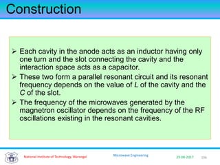 196National Institute of Technology, Warangal 29-08-2017
Microwave Engineering
Construction
 Each cavity in the anode acts as an inductor having only
one turn and the slot connecting the cavity and the
interaction space acts as a capacitor.
 These two form a parallel resonant circuit and its resonant
frequency depends on the value of L of the cavity and the
C of the slot.
 The frequency of the microwaves generated by the
magnetron oscillator depends on the frequency of the RF
oscillations existing in the resonant cavities.
 