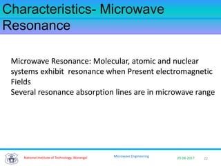 22National Institute of Technology, Warangal 29-08-2017
Microwave Engineering
Characteristics- Microwave
Resonance
Microwave Resonance: Molecular, atomic and nuclear
systems exhibit resonance when Present electromagnetic
Fields
Several resonance absorption lines are in microwave range
 