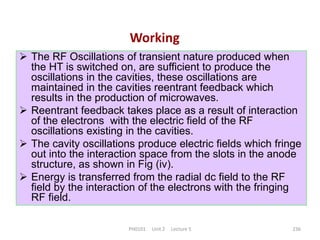 PH0101 Unit 2 Lecture 5 236
Working
 The RF Oscillations of transient nature produced when
the HT is switched on, are sufficient to produce the
oscillations in the cavities, these oscillations are
maintained in the cavities reentrant feedback which
results in the production of microwaves.
 Reentrant feedback takes place as a result of interaction
of the electrons with the electric field of the RF
oscillations existing in the cavities.
 The cavity oscillations produce electric fields which fringe
out into the interaction space from the slots in the anode
structure, as shown in Fig (iv).
 Energy is transferred from the radial dc field to the RF
field by the interaction of the electrons with the fringing
RF field.
 