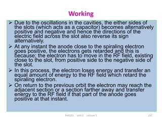 PH0101 Unit 2 Lecture 5 237
Working
 Due to the oscillations in the cavities, the either sides of
the slots (which acts as a capacitor) becomes alternatively
positive and negative and hence the directions of the
electric field across the slot also reverse its sign
alternatively.
 At any instant the anode close to the spiraling electron
goes positive, the electrons gets retarded and this is
because; the electron has to move in the RF field, existing
close to the slot, from positive side to the negative side of
the slot.
 In this process, the electron loses energy and transfer an
equal amount of energy to the RF field which retard the
spiraling electron.
 On return to the previous orbit the electron may reach the
adjacent section or a section farther away and transfer
energy to the RF field if that part of the anode goes
positive at that instant.
 