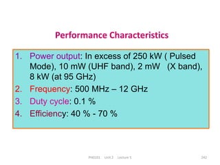 PH0101 Unit 2 Lecture 5 242
Performance Characteristics
1. Power output: In excess of 250 kW ( Pulsed
Mode), 10 mW (UHF band), 2 mW (X band),
8 kW (at 95 GHz)
2. Frequency: 500 MHz – 12 GHz
3. Duty cycle: 0.1 %
4. Efficiency: 40 % - 70 %
 