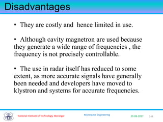 248National Institute of Technology, Warangal 29-08-2017
Microwave Engineering
Disadvantages
• They are costly and hence limited in use.
• Although cavity magnetron are used because
they generate a wide range of frequencies , the
frequency is not precisely controllable.
• The use in radar itself has reduced to some
extent, as more accurate signals have generally
been needed and developers have moved to
klystron and systems for accurate frequencies.
 