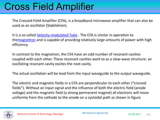 250National Institute of Technology, Warangal 29-08-2017
Microwave Engineering
Cross Field Amplifier
The Crossed-Field Amplifier (CFA), is a broadband microwave amplifier that can also be
used as an oscillator (Stabilotron).
It is a so called Velocity-modulated Tube . The CFA is similar in operation to
themagnetron and is capable of providing relatively large amounts of power with high
efficiency.
In contrast to the magnetron, the CFA have an odd number of resonant cavities
coupled with each other. These resonant cavities work to as a slow-wave structure: an
oscillating resonant cavity excites the next cavity.
The actual oscillation will be lead from the input waveguide to the output waveguide.
The electric and magnetic fields in a CFA are perpendicular to each other (“crossed
fields”). Without an input signal and the influence of both the electric field (anode
voltage) and the magnetic field (a strong permanent magnet) all electrons will move
uniformly from the cathode to the anode on a cycloidal path as shown in figure
 