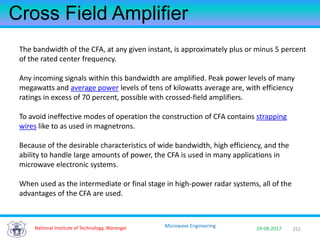 252National Institute of Technology, Warangal 29-08-2017
Microwave Engineering
Cross Field Amplifier
The bandwidth of the CFA, at any given instant, is approximately plus or minus 5 percent
of the rated center frequency.
Any incoming signals within this bandwidth are amplified. Peak power levels of many
megawatts and average power levels of tens of kilowatts average are, with efficiency
ratings in excess of 70 percent, possible with crossed-field amplifiers.
To avoid ineffective modes of operation the construction of CFA contains strapping
wires like to as used in magnetrons.
Because of the desirable characteristics of wide bandwidth, high efficiency, and the
ability to handle large amounts of power, the CFA is used in many applications in
microwave electronic systems.
When used as the intermediate or final stage in high-power radar systems, all of the
advantages of the CFA are used.
 